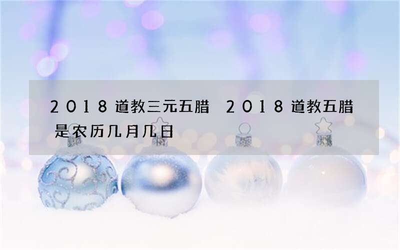 2018道教三元五腊 2018道教五腊是农历几月几日